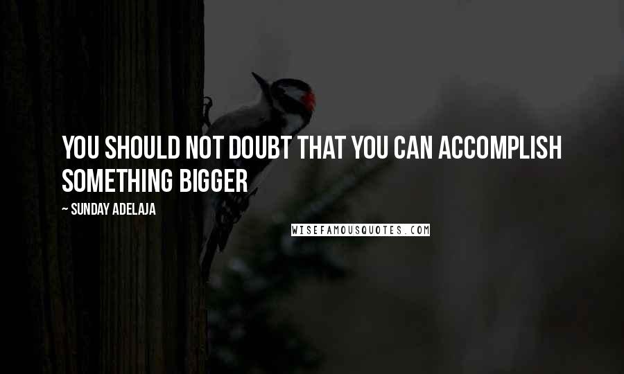 Sunday Adelaja Quotes: You should not doubt that you can accomplish something bigger