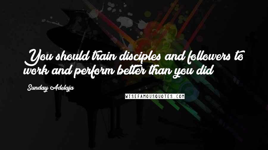 Sunday Adelaja Quotes: You should train disciples and followers to work and perform better than you did