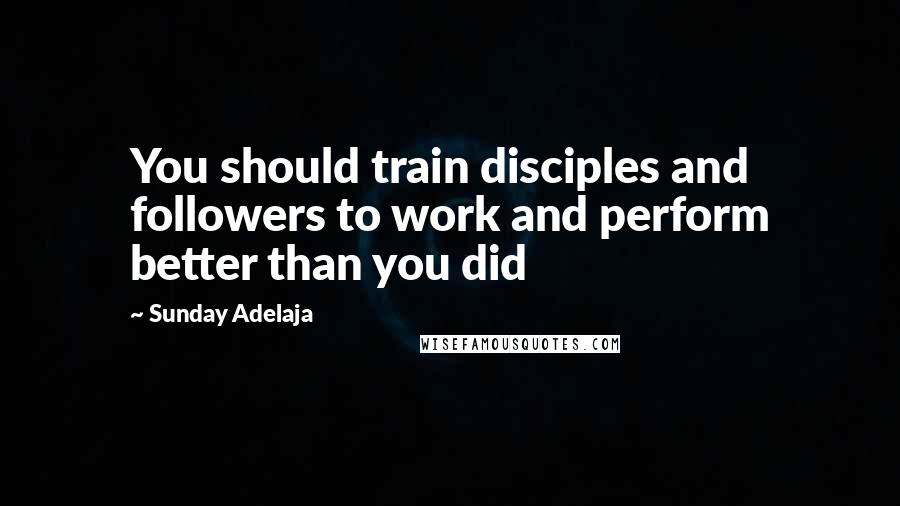 Sunday Adelaja Quotes: You should train disciples and followers to work and perform better than you did