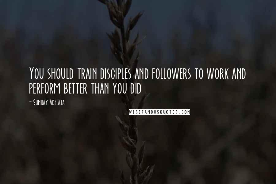 Sunday Adelaja Quotes: You should train disciples and followers to work and perform better than you did