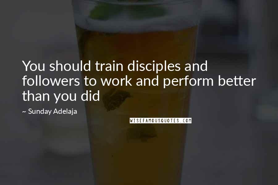 Sunday Adelaja Quotes: You should train disciples and followers to work and perform better than you did