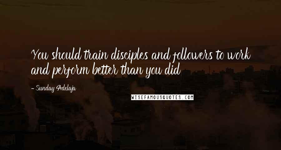 Sunday Adelaja Quotes: You should train disciples and followers to work and perform better than you did