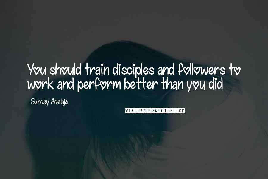 Sunday Adelaja Quotes: You should train disciples and followers to work and perform better than you did