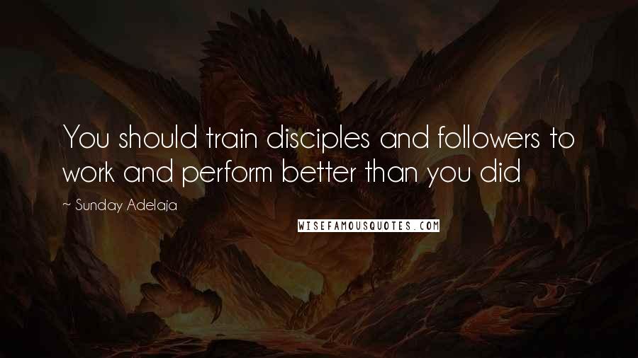 Sunday Adelaja Quotes: You should train disciples and followers to work and perform better than you did