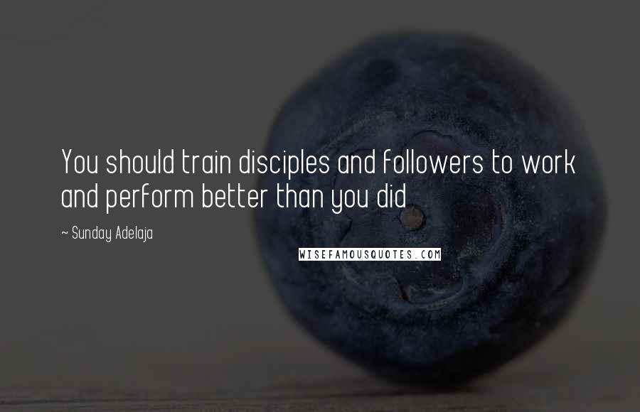 Sunday Adelaja Quotes: You should train disciples and followers to work and perform better than you did