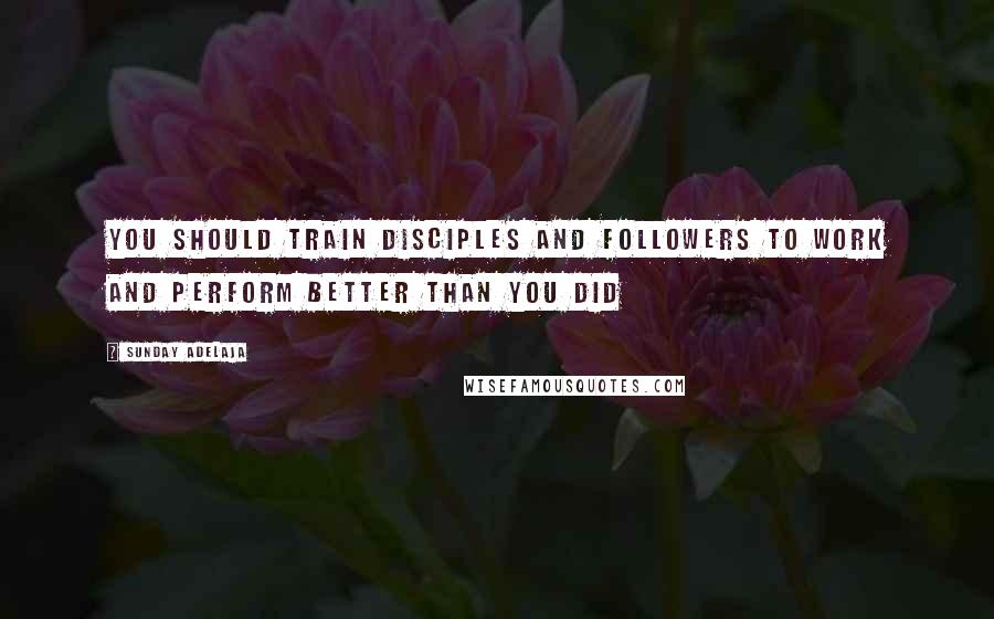 Sunday Adelaja Quotes: You should train disciples and followers to work and perform better than you did