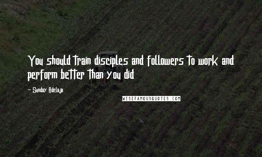 Sunday Adelaja Quotes: You should train disciples and followers to work and perform better than you did