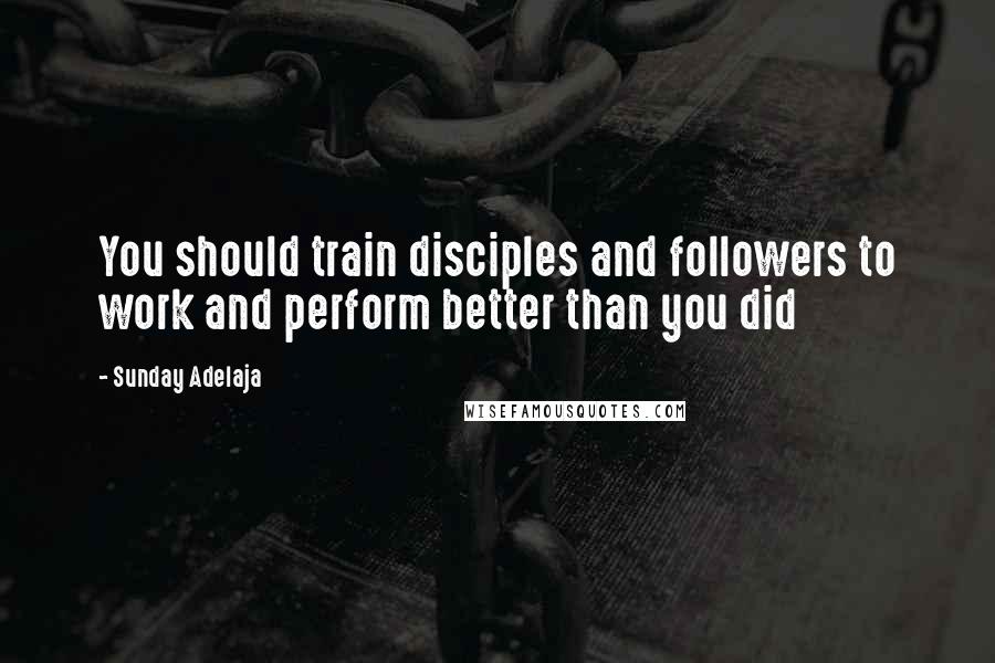 Sunday Adelaja Quotes: You should train disciples and followers to work and perform better than you did