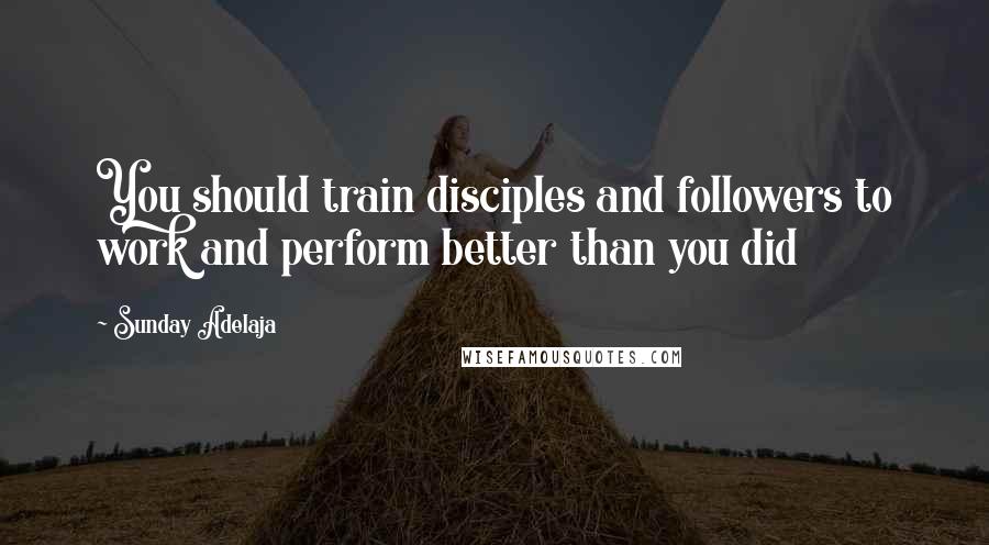 Sunday Adelaja Quotes: You should train disciples and followers to work and perform better than you did