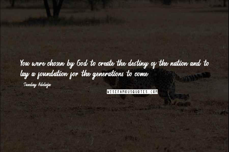 Sunday Adelaja Quotes: You were chosen by God to create the destiny of the nation and to lay a foundation for the generations to come