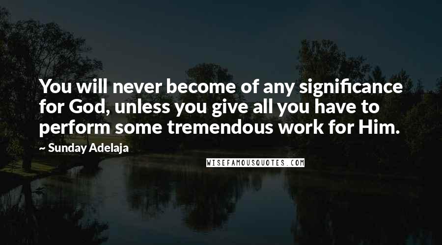 Sunday Adelaja Quotes: You will never become of any significance for God, unless you give all you have to perform some tremendous work for Him.