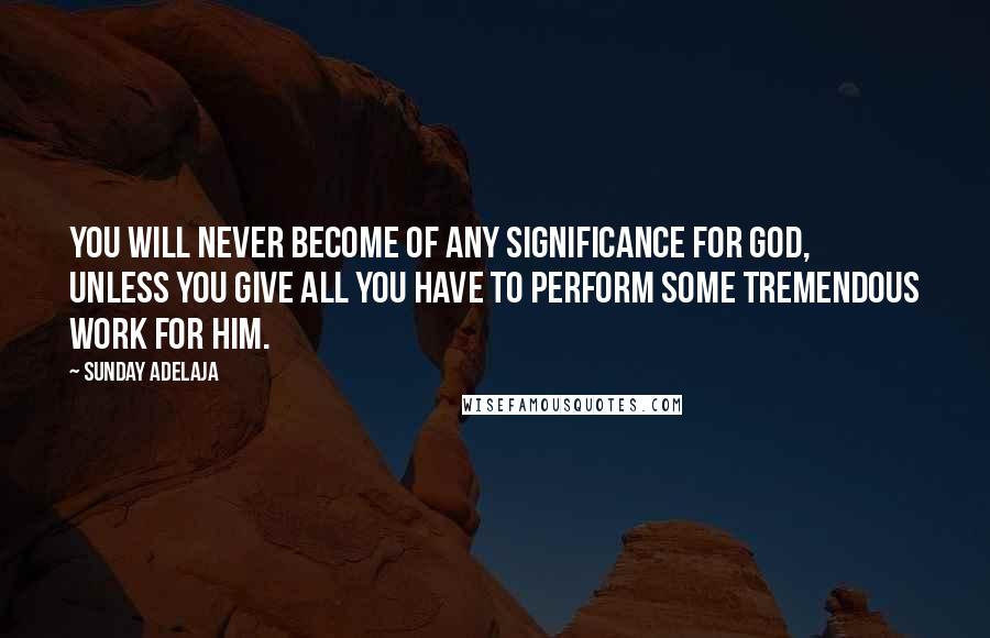 Sunday Adelaja Quotes: You will never become of any significance for God, unless you give all you have to perform some tremendous work for Him.