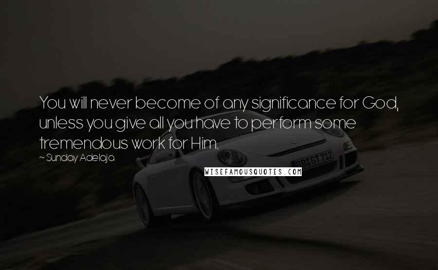 Sunday Adelaja Quotes: You will never become of any significance for God, unless you give all you have to perform some tremendous work for Him.