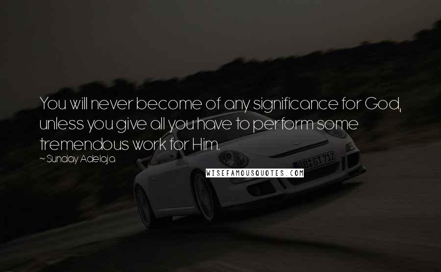 Sunday Adelaja Quotes: You will never become of any significance for God, unless you give all you have to perform some tremendous work for Him.