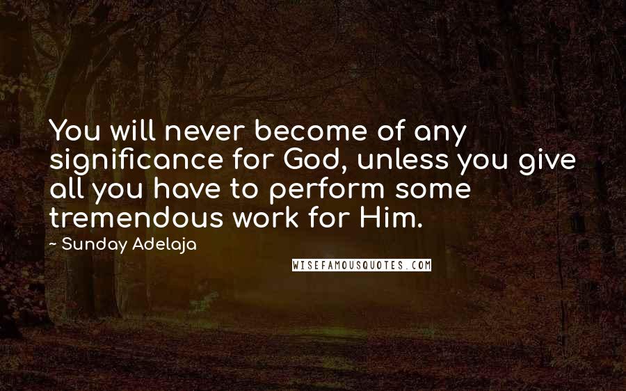 Sunday Adelaja Quotes: You will never become of any significance for God, unless you give all you have to perform some tremendous work for Him.