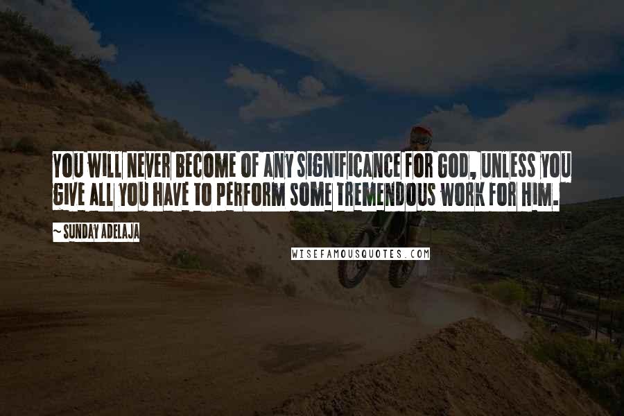 Sunday Adelaja Quotes: You will never become of any significance for God, unless you give all you have to perform some tremendous work for Him.