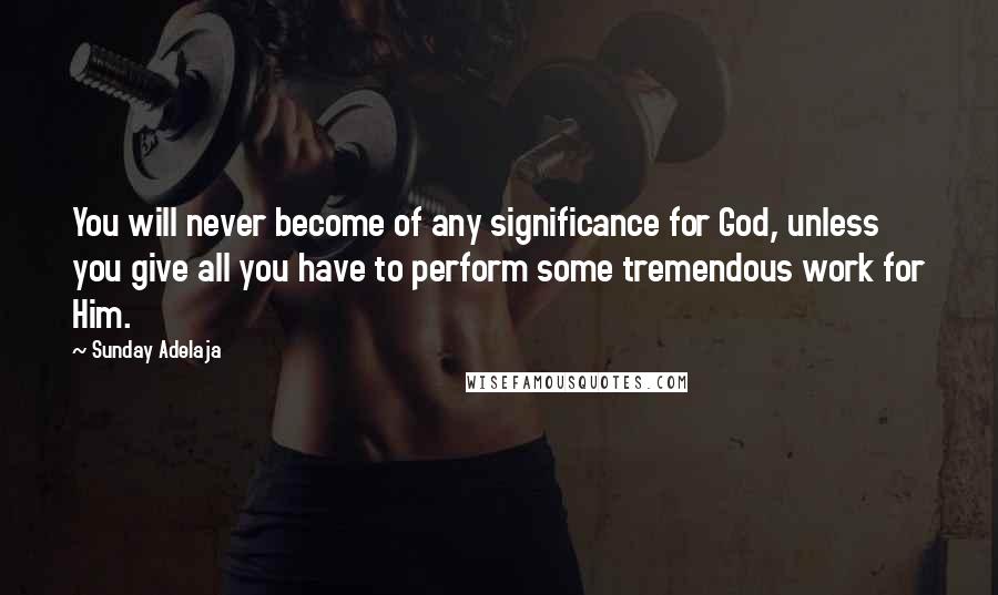 Sunday Adelaja Quotes: You will never become of any significance for God, unless you give all you have to perform some tremendous work for Him.