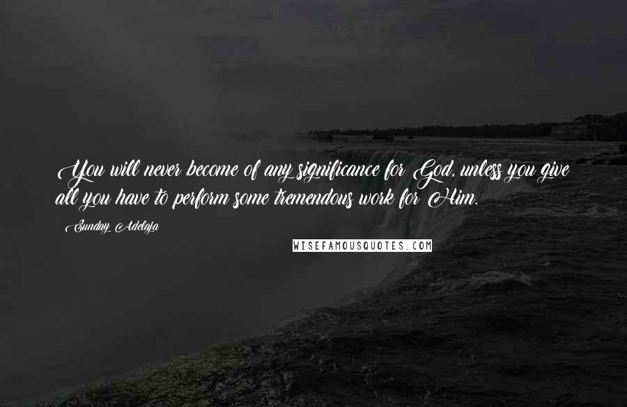 Sunday Adelaja Quotes: You will never become of any significance for God, unless you give all you have to perform some tremendous work for Him.