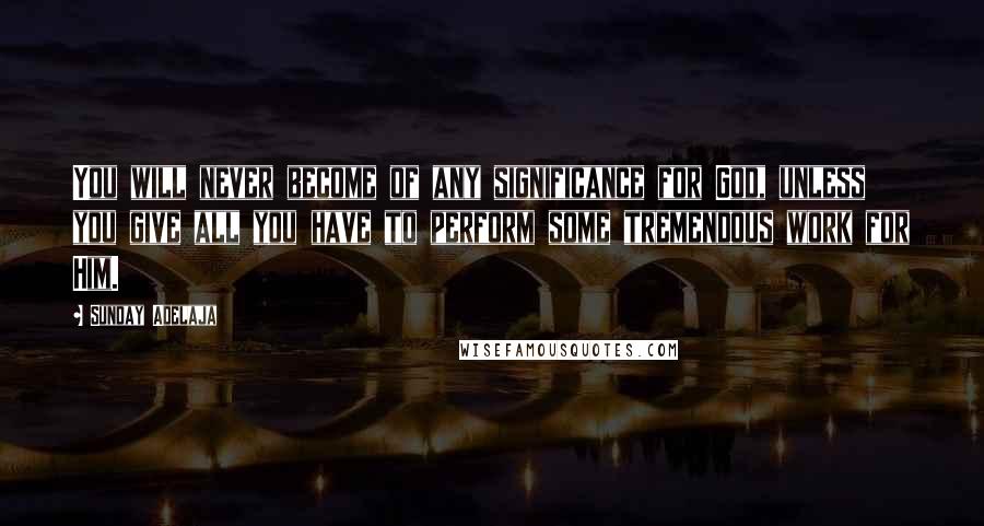 Sunday Adelaja Quotes: You will never become of any significance for God, unless you give all you have to perform some tremendous work for Him.