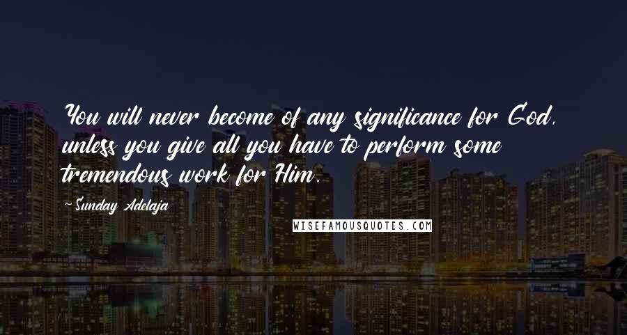 Sunday Adelaja Quotes: You will never become of any significance for God, unless you give all you have to perform some tremendous work for Him.