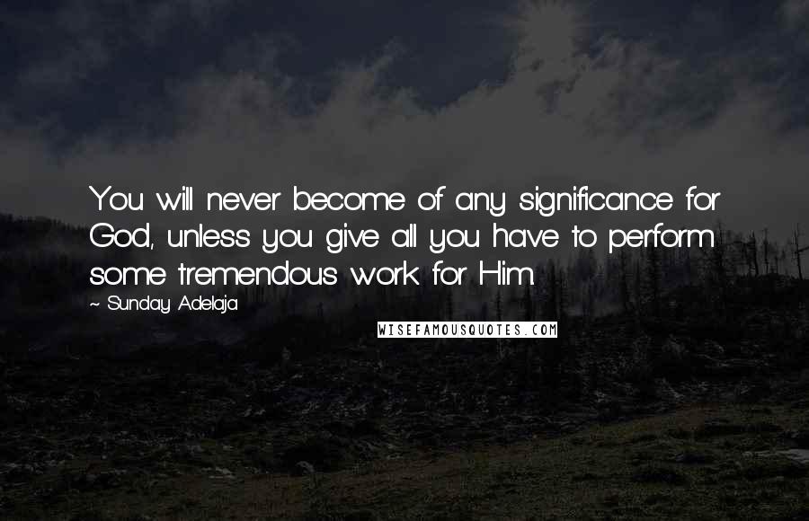 Sunday Adelaja Quotes: You will never become of any significance for God, unless you give all you have to perform some tremendous work for Him.