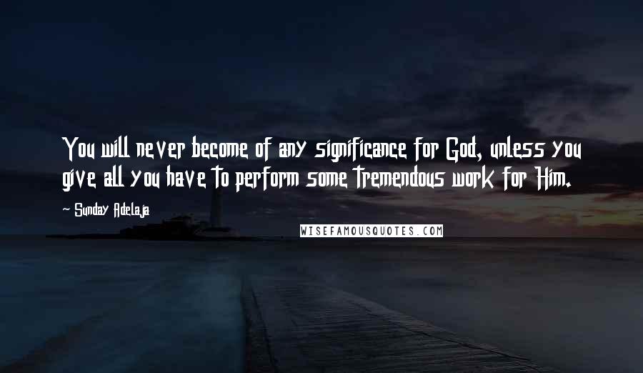 Sunday Adelaja Quotes: You will never become of any significance for God, unless you give all you have to perform some tremendous work for Him.