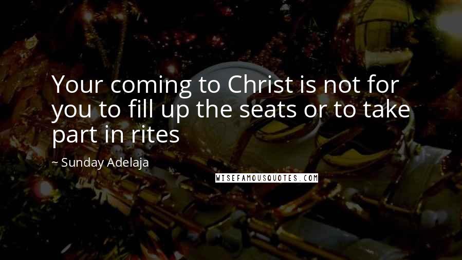 Sunday Adelaja Quotes: Your coming to Christ is not for you to fill up the seats or to take part in rites