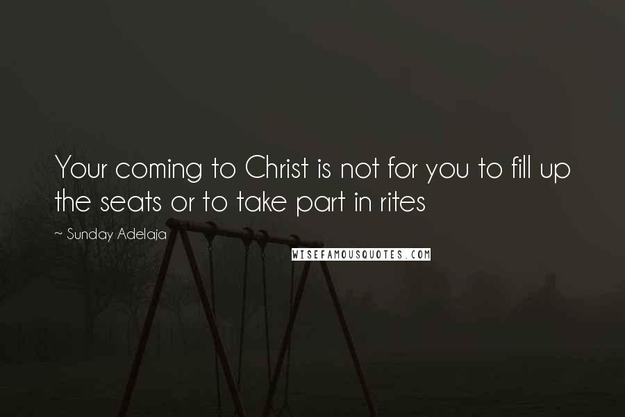 Sunday Adelaja Quotes: Your coming to Christ is not for you to fill up the seats or to take part in rites