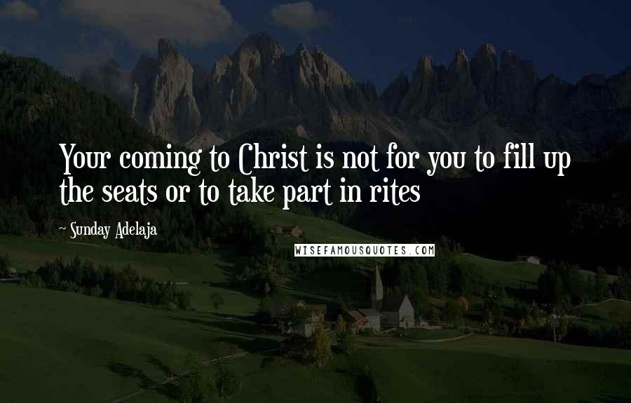 Sunday Adelaja Quotes: Your coming to Christ is not for you to fill up the seats or to take part in rites