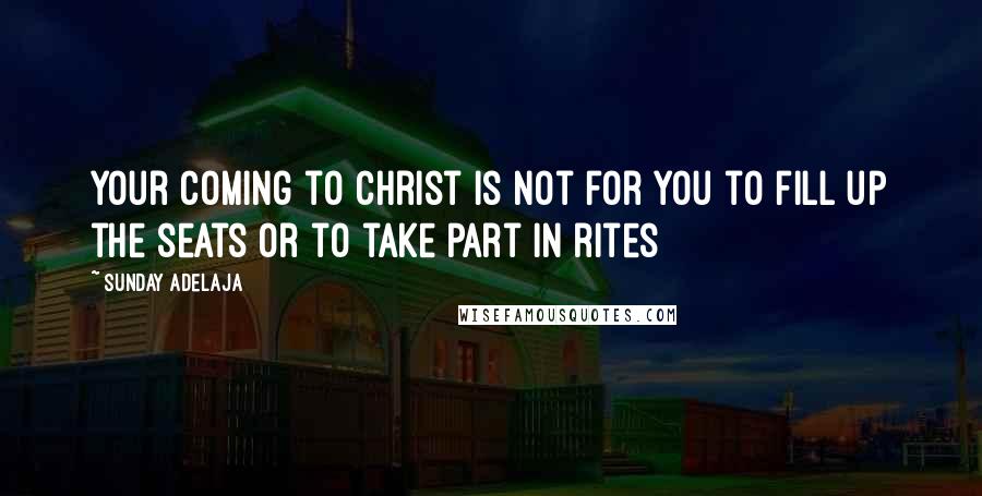 Sunday Adelaja Quotes: Your coming to Christ is not for you to fill up the seats or to take part in rites