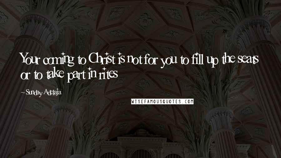 Sunday Adelaja Quotes: Your coming to Christ is not for you to fill up the seats or to take part in rites