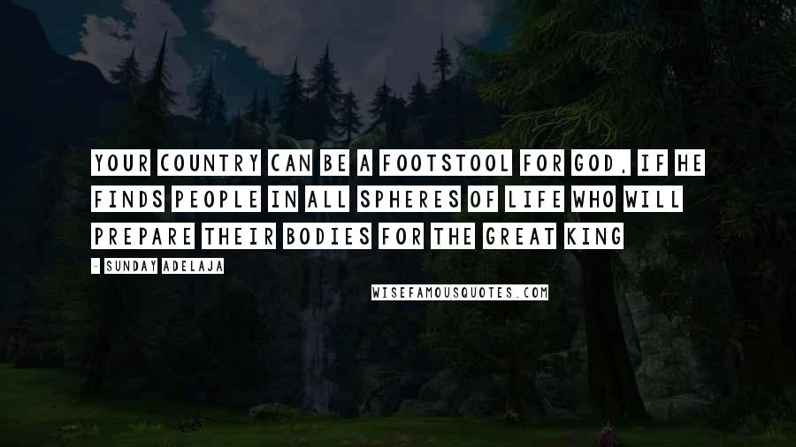 Sunday Adelaja Quotes: Your country can be a footstool for God, if he finds people in all spheres of life who will prepare their bodies for the Great King