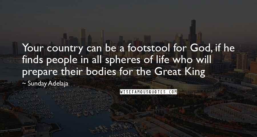 Sunday Adelaja Quotes: Your country can be a footstool for God, if he finds people in all spheres of life who will prepare their bodies for the Great King