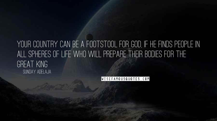 Sunday Adelaja Quotes: Your country can be a footstool for God, if he finds people in all spheres of life who will prepare their bodies for the Great King