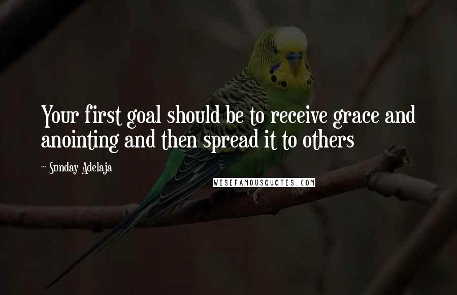 Sunday Adelaja Quotes: Your first goal should be to receive grace and anointing and then spread it to others