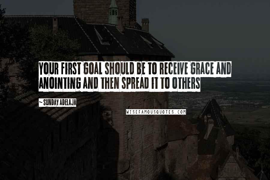 Sunday Adelaja Quotes: Your first goal should be to receive grace and anointing and then spread it to others