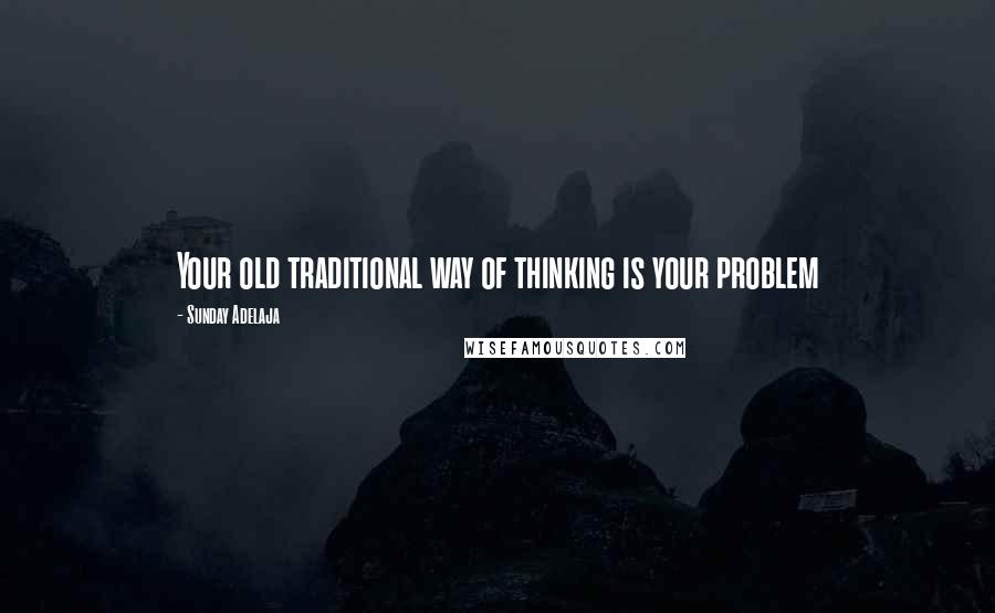 Sunday Adelaja Quotes: Your old traditional way of thinking is your problem
