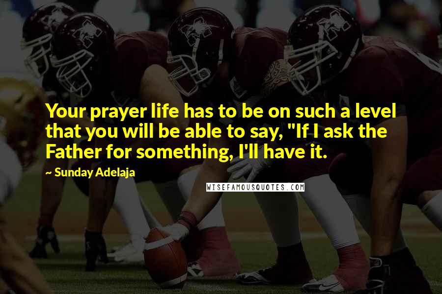 Sunday Adelaja Quotes: Your prayer life has to be on such a level that you will be able to say, "If I ask the Father for something, I'll have it.