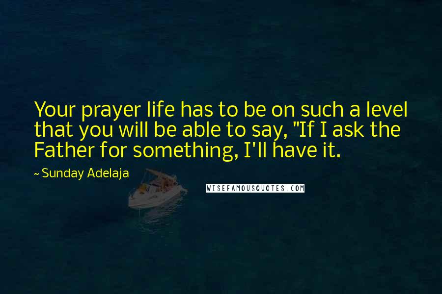 Sunday Adelaja Quotes: Your prayer life has to be on such a level that you will be able to say, "If I ask the Father for something, I'll have it.