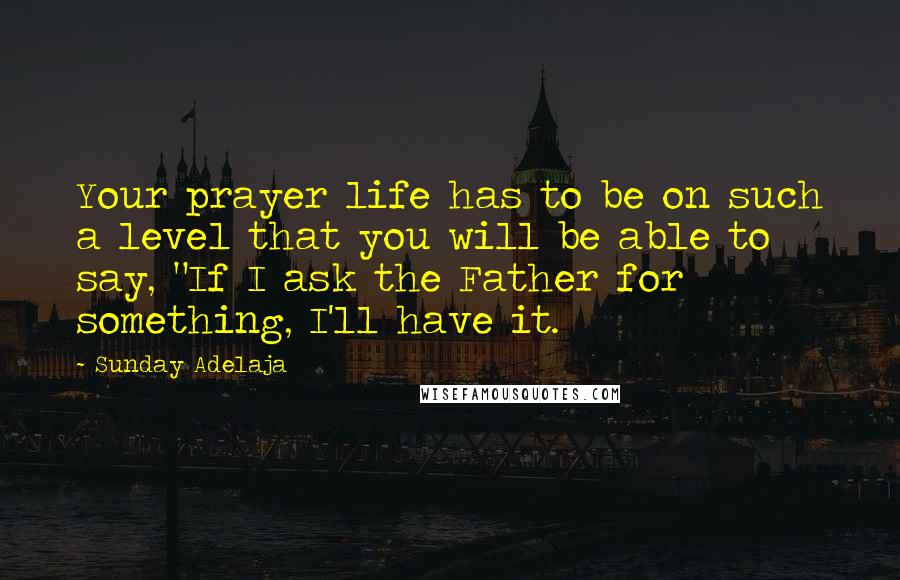 Sunday Adelaja Quotes: Your prayer life has to be on such a level that you will be able to say, "If I ask the Father for something, I'll have it.