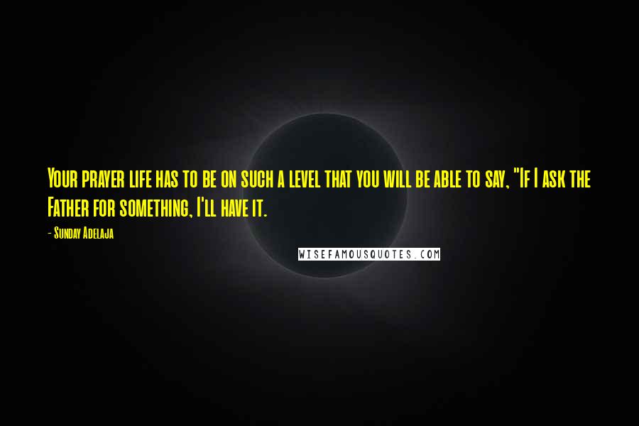 Sunday Adelaja Quotes: Your prayer life has to be on such a level that you will be able to say, "If I ask the Father for something, I'll have it.