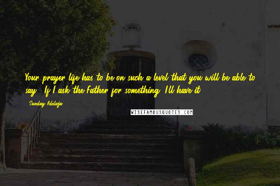 Sunday Adelaja Quotes: Your prayer life has to be on such a level that you will be able to say, "If I ask the Father for something, I'll have it.