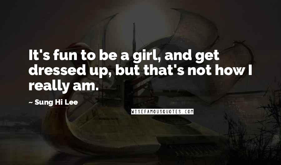 Sung Hi Lee Quotes: It's fun to be a girl, and get dressed up, but that's not how I really am.