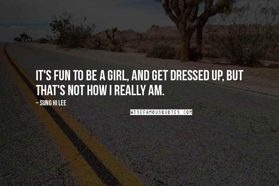 Sung Hi Lee Quotes: It's fun to be a girl, and get dressed up, but that's not how I really am.