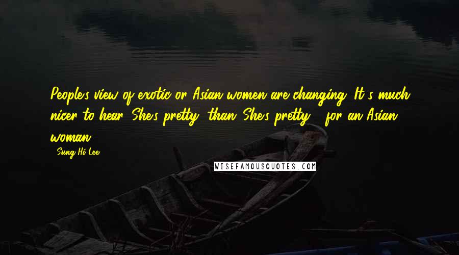 Sung Hi Lee Quotes: People's view of exotic or Asian women are changing. It's much nicer to hear 'She's pretty' than 'She's pretty - for an Asian woman.'