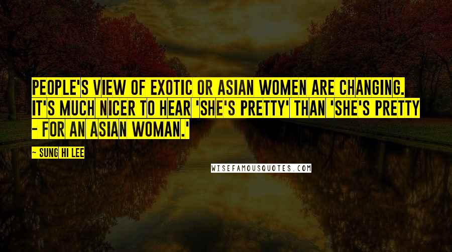 Sung Hi Lee Quotes: People's view of exotic or Asian women are changing. It's much nicer to hear 'She's pretty' than 'She's pretty - for an Asian woman.'