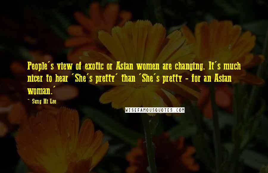 Sung Hi Lee Quotes: People's view of exotic or Asian women are changing. It's much nicer to hear 'She's pretty' than 'She's pretty - for an Asian woman.'