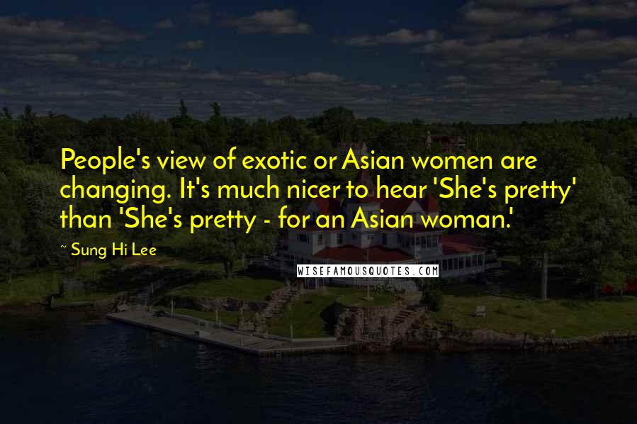 Sung Hi Lee Quotes: People's view of exotic or Asian women are changing. It's much nicer to hear 'She's pretty' than 'She's pretty - for an Asian woman.'