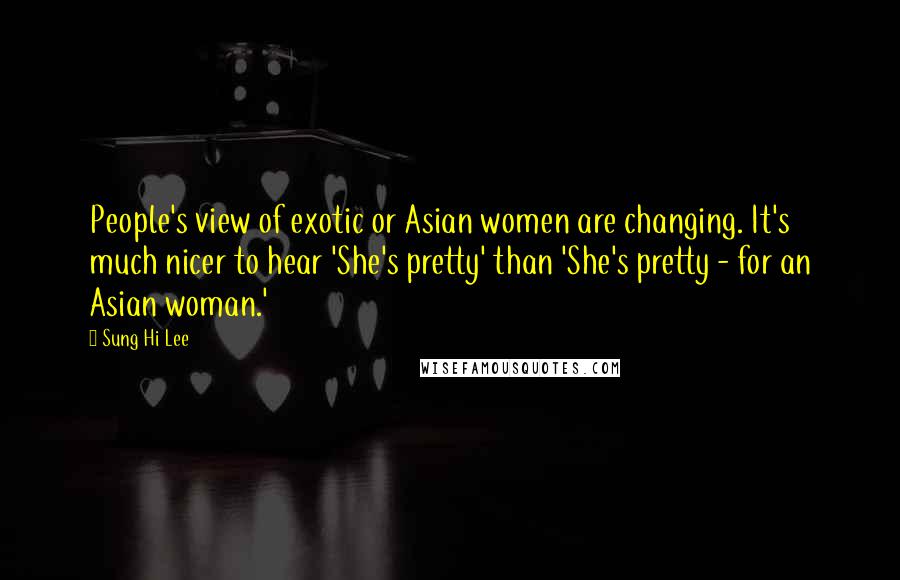 Sung Hi Lee Quotes: People's view of exotic or Asian women are changing. It's much nicer to hear 'She's pretty' than 'She's pretty - for an Asian woman.'