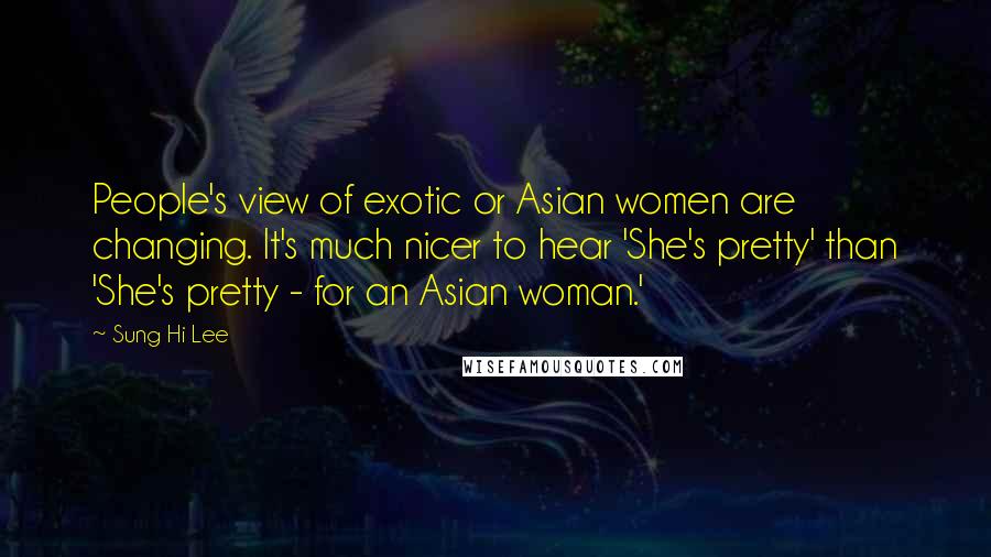 Sung Hi Lee Quotes: People's view of exotic or Asian women are changing. It's much nicer to hear 'She's pretty' than 'She's pretty - for an Asian woman.'